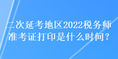 二次延考地區2022稅務師準考證打印是什么時間？