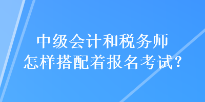 中級會計和稅務師怎樣搭配著報名考試？