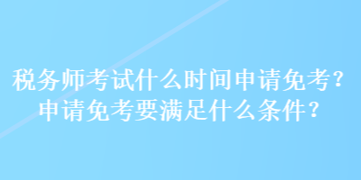 稅務師考試什么時間申請免考？申請免考要滿足什么條件？