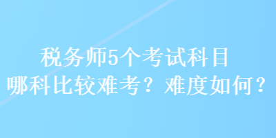 稅務(wù)師5個(gè)考試科目哪科比較難考？難度如何？