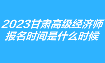 2023甘肅高級經濟師報名時間是什么時候？