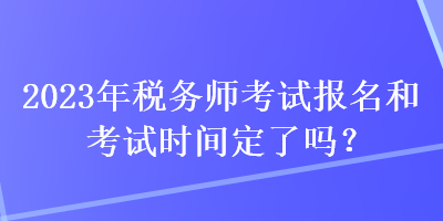 2023年稅務師考試報名和考試時間定了嗎？