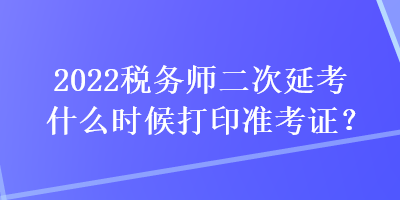 2022稅務師二次延考什么時候打印準考證？