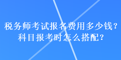 稅務師考試報名費用多少錢？科目報考時怎么搭配？