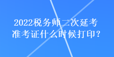 2022稅務師二次延考準考證什么時候打印？