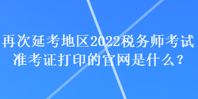 再次延考地區2022稅務師考試準考證打印的官網是什么？