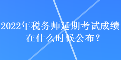 2022年稅務師延期考試成績在什么時候公布？