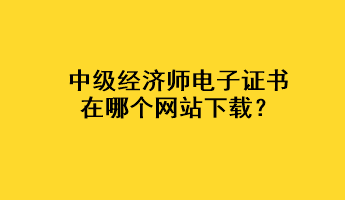 中級經濟師電子證書在哪個網站下載？