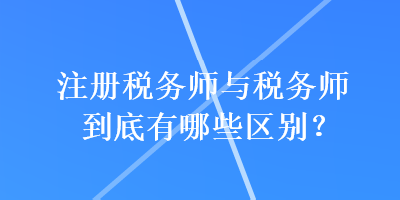 注冊稅務(wù)師與稅務(wù)師到底有哪些區(qū)別？