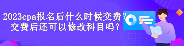 2023cpa報名后什么時候交費？交費后還可以修改科目嗎？