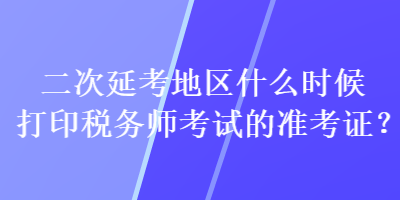 二次延考地區(qū)什么時候打印稅務(wù)師考試的準(zhǔn)考證？