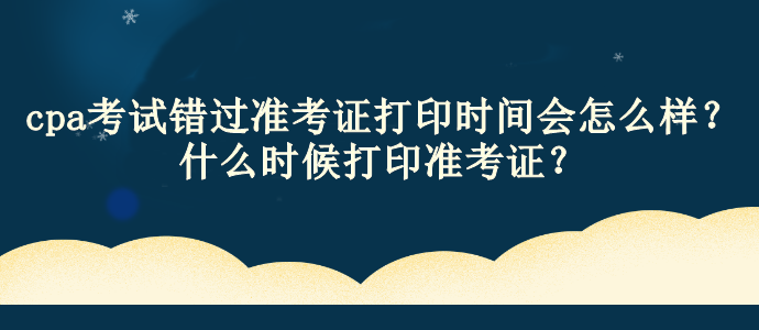 cpa考試錯過準(zhǔn)考證打印時間會怎么樣？什么時候打印準(zhǔn)考證？