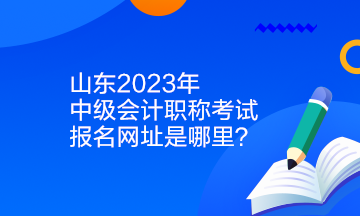 山東2023年中級會計職稱考試報名網址是哪里？