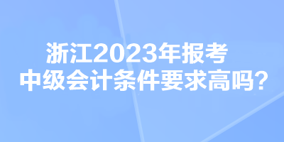 浙江2023年報考中級會計條件要求高嗎？