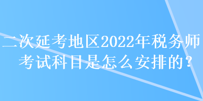 二次延考地區2022年稅務師考試科目是怎么安排的？
