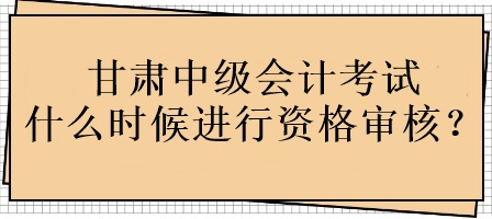 甘肅中級會計(jì)考試什么時候進(jìn)行資格審核？