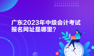 廣東2023年中級會計考試報名網址是哪里？
