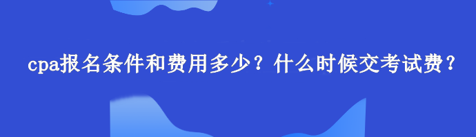 cpa報名條件和費用多少？什么時候交考試費？