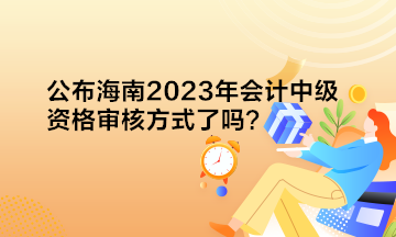 公布海南2023年會計中級資格審核方式了嗎？