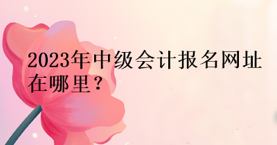 2023年中級會計報名網址在哪里？