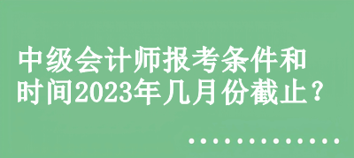 中級會計師報考條件和時間2023年幾月份截止？