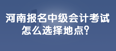 河南報名中級會計考試怎么選擇地點？