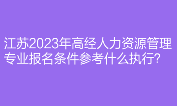 江蘇2023年高經人力資源管理專業報名條件參考什么執行？
