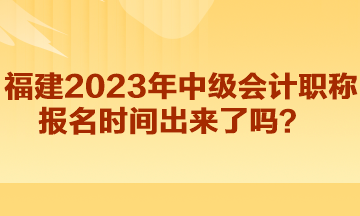 福建2023年中級會計職稱報名時間出來了嗎？