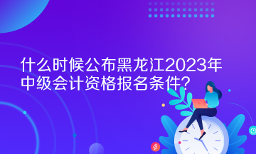 什么時(shí)候公布黑龍江2023年中級(jí)會(huì)計(jì)資格報(bào)名條件？