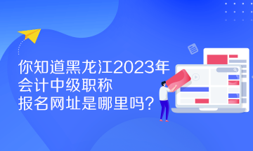 你知道黑龍江2023年會計中級職稱報名網址是哪里嗎？