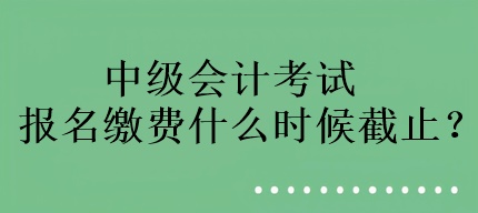 中級(jí)會(huì)計(jì)考試報(bào)名繳費(fèi)什么時(shí)候截止？