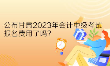 公布甘肅2023年會計中級考試報名費用了嗎？