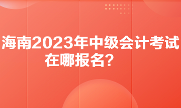 你知道海南2023年中級會計考試在哪報名嗎？