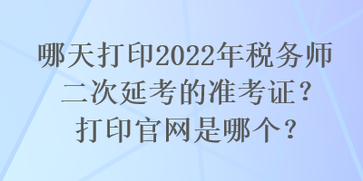 哪天打印2022年稅務(wù)師二次延考的準(zhǔn)考證？打印官網(wǎng)是哪個(gè)？