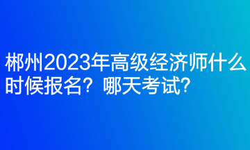 郴州2023年高級經濟師什么時候報名？哪天考試？