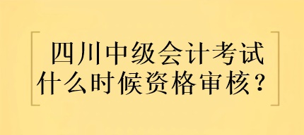 四川中級會計考試什么時候資格審核？