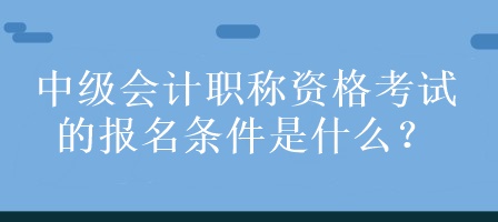 中級會計職稱資格考試的報名條件是什么？