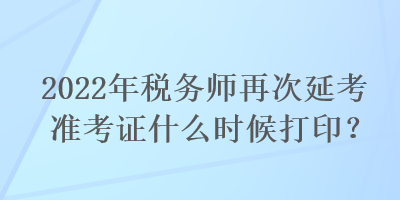 2022年稅務師再次延考準考證什么時候打印？