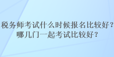 稅務(wù)師考試什么時(shí)候報(bào)名比較好？哪幾門一起考試比較好？