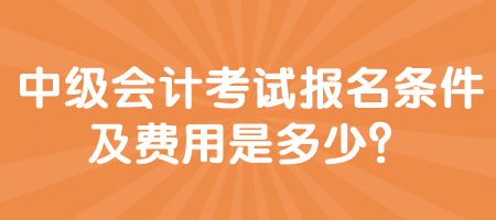 中級會計考試報名條件及費用是多少？
