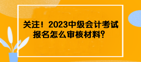 關(guān)注！2023中級(jí)會(huì)計(jì)考試報(bào)名怎么審核材料？