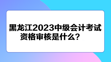 黑龍江2023中級會計考試資格審核是什么？