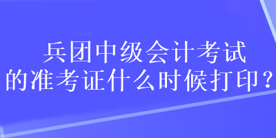 兵團中級會計考試的準考證什么時候打印？
