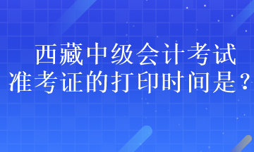 西藏中級會計考試準考證的打印時間是？
