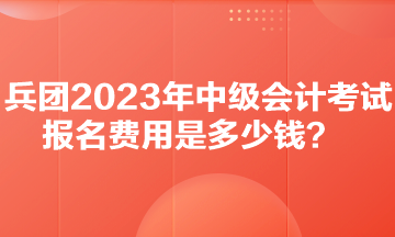 兵團2023年中級會計考試報名費用是多少錢？