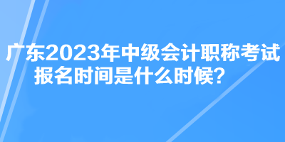 廣東2023年中級會計職稱考試報名時間是什么時候？