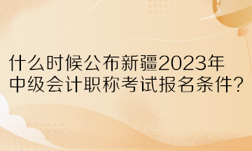 什么時候公布新疆2023年中級會計職稱考試報名條件？