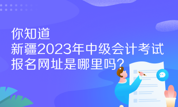 你知道新疆2023年中級會計考試報名網址是哪里嗎？