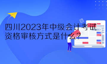 四川2023年中級會計考試資格審核方式是什么？