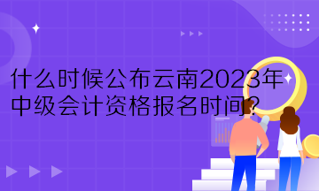什么時候公布云南2023年中級會計資格報名時間？